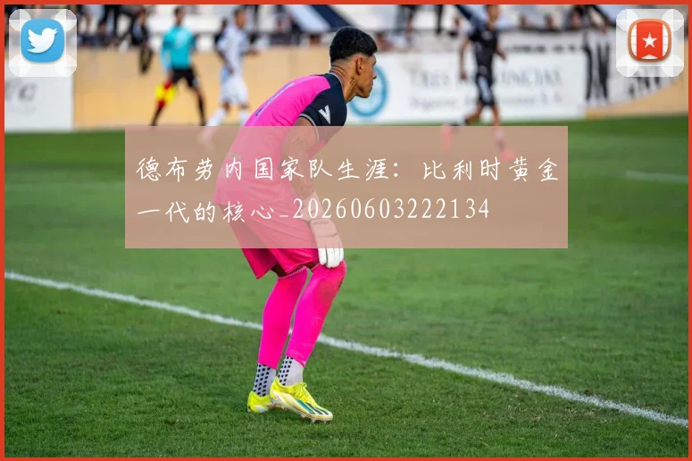 德布劳内国家队生涯：比利时黄金一代的核心_20260603222134