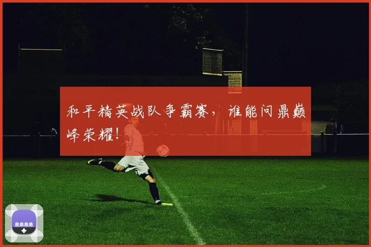 和平精英战队争霸赛，谁能问鼎巅峰荣耀！