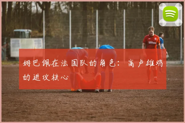 姆巴佩在法国队的角色：高卢雄鸡的进攻核心