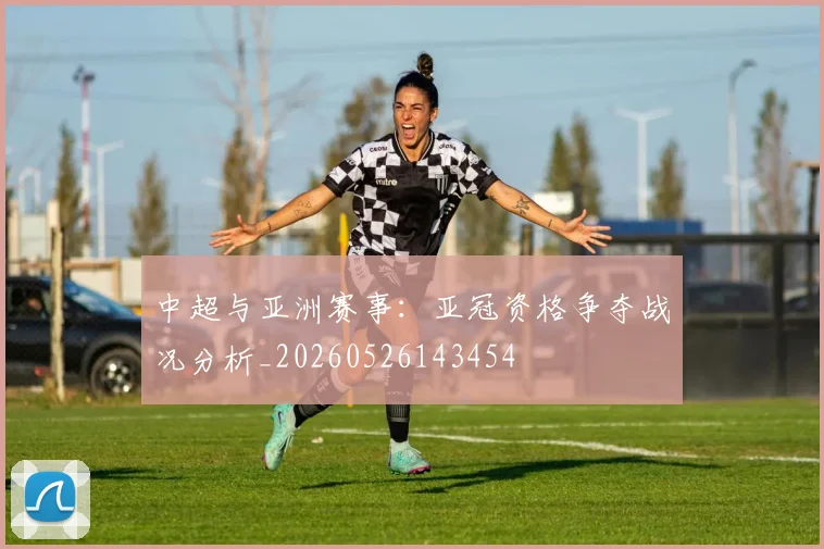 中超与亚洲赛事：亚冠资格争夺战况分析_20260526143454