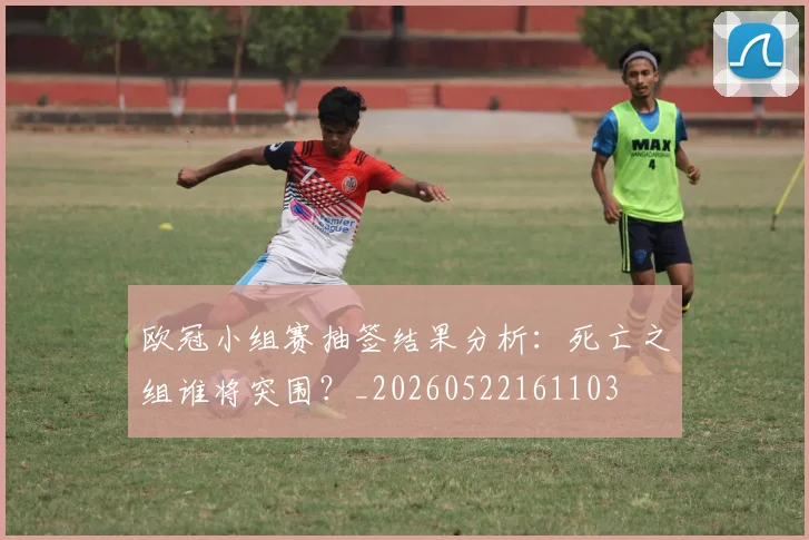 欧冠小组赛抽签结果分析：死亡之组谁将突围？_20260522161103