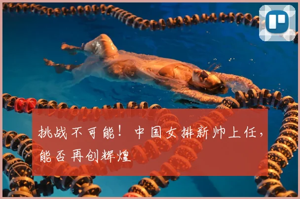 挑战不可能!中国女排新帅上任,能否再创辉煌