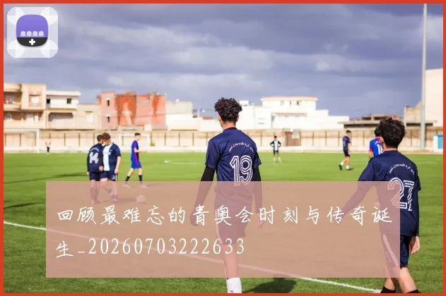回顾最难忘的青奥会时刻与传奇诞生_20260703222633