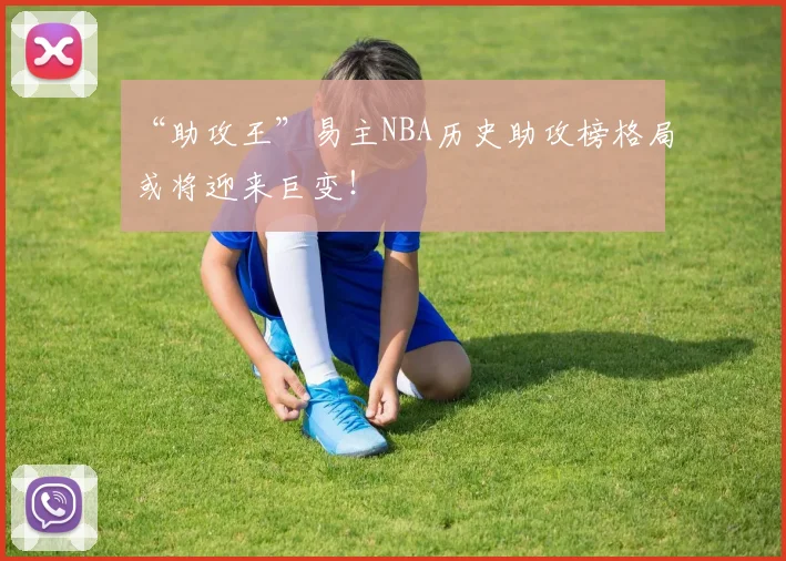 “助攻王”易主NBA历史助攻榜格局或将迎来巨变！
