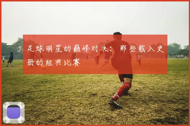 足球明星的巅峰对决：那些载入史册的经典比赛