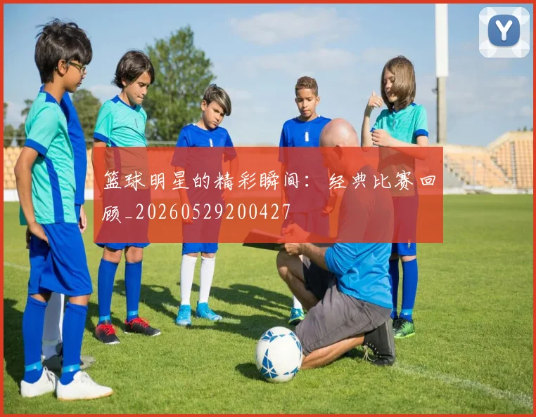 篮球明星的精彩瞬间：经典比赛回顾_20260529200427