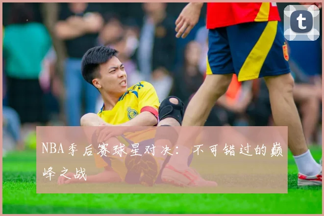 NBA季后赛球星对决：不可错过的巅峰之战