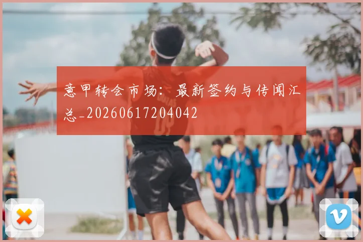 意甲转会市场：最新签约与传闻汇总_20260617204042
