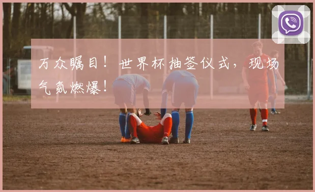 万众瞩目！世界杯抽签仪式，现场气氛燃爆！