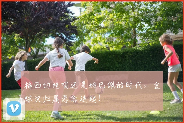 梅西的绝唱还是姆巴佩的时代，金球奖归属悬念迭起！