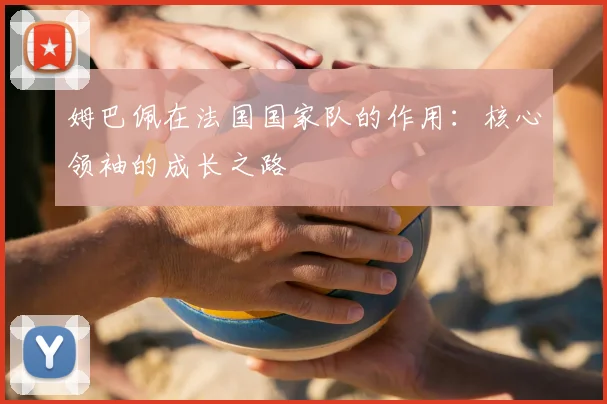 姆巴佩在法国国家队的作用：核心领袖的成长之路