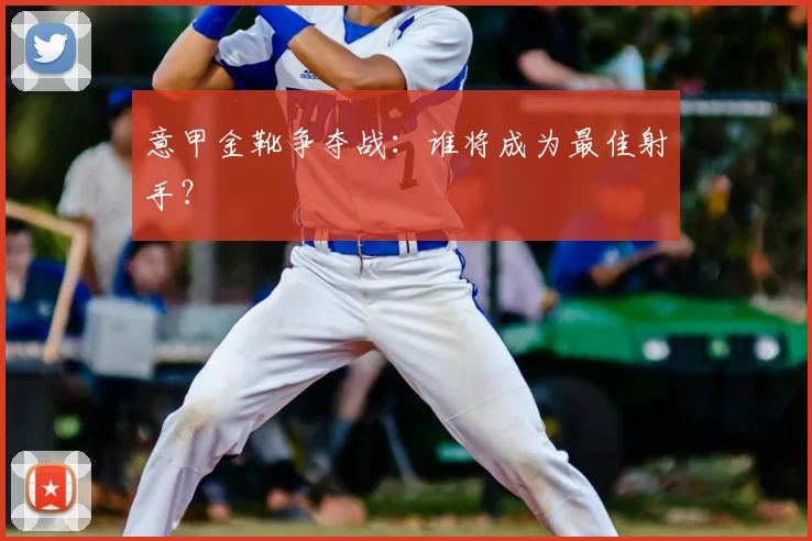 意甲金靴争夺战：谁将成为最佳射手？