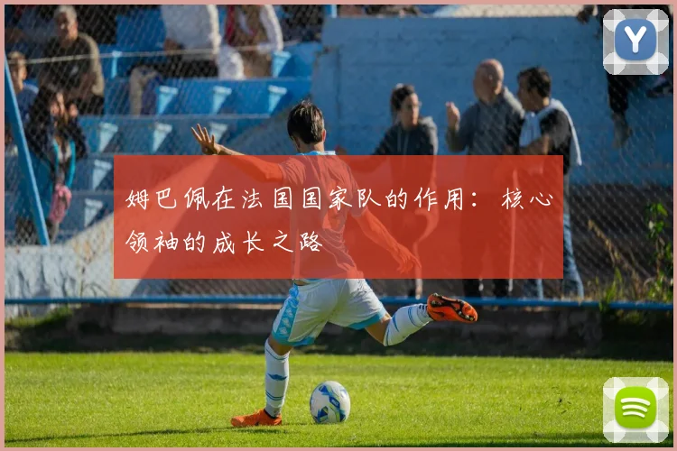 姆巴佩在法国国家队的作用：核心领袖的成长之路