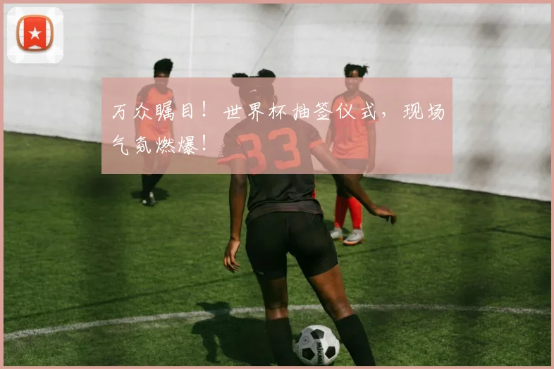 万众瞩目!世界杯抽签仪式,现场气氛燃爆!