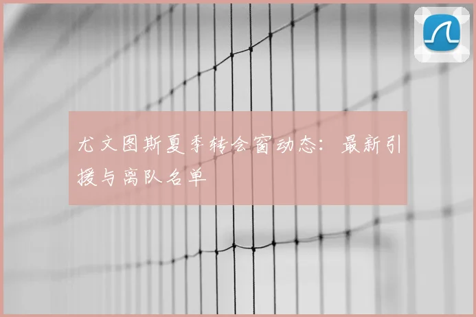 尤文图斯夏季转会窗动态：最新引援与离队名单