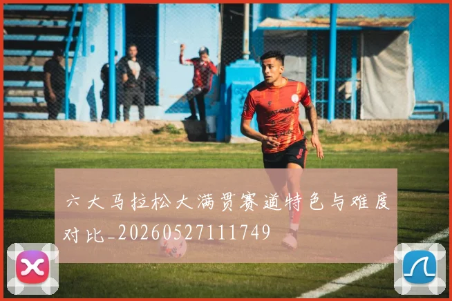 六大马拉松大满贯赛道特色与难度对比_20260527111749