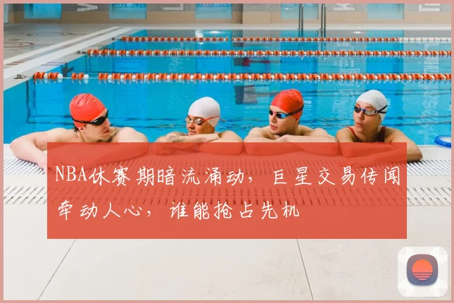 NBA休赛期暗流涌动，巨星交易传闻牵动人心，谁能抢占先机