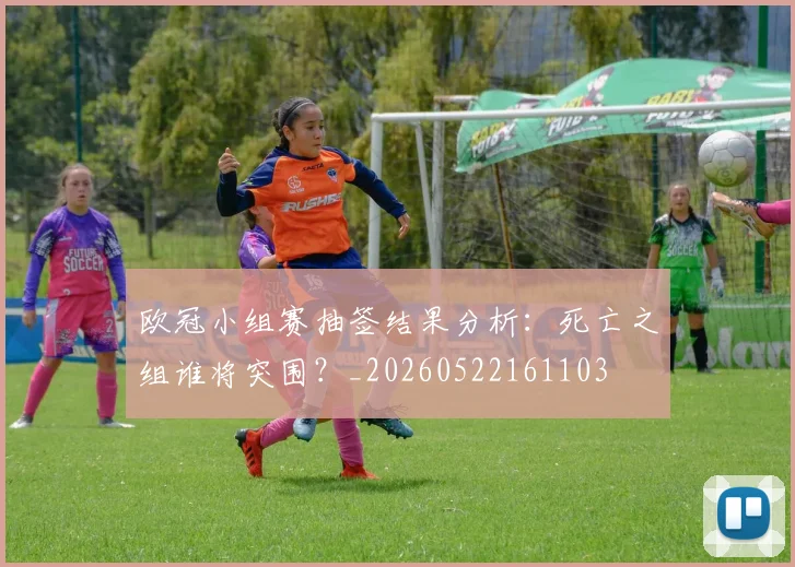 欧冠小组赛抽签结果分析：死亡之组谁将突围？_20260522161103
